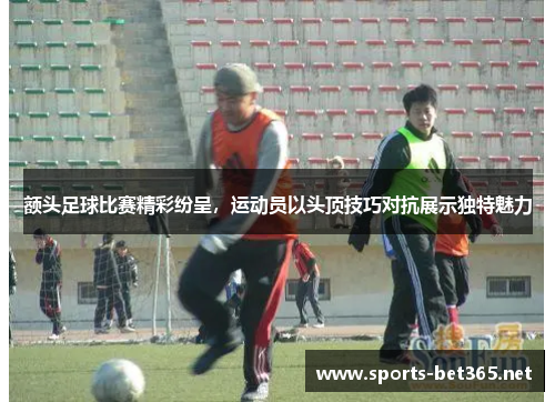 额头足球比赛精彩纷呈，运动员以头顶技巧对抗展示独特魅力