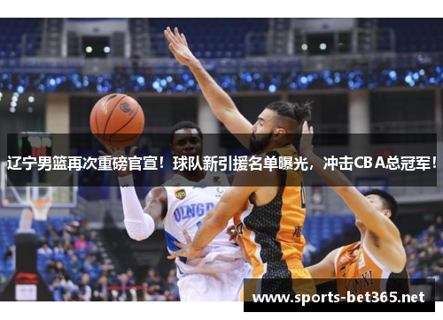 辽宁男篮再次重磅官宣！球队新引援名单曝光，冲击CBA总冠军！